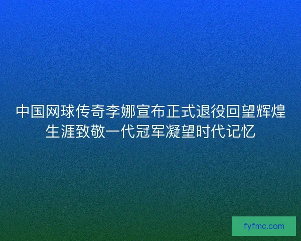中国网球传奇李娜宣布正式退役回望辉煌生涯致敬一代冠军凝望时代记忆