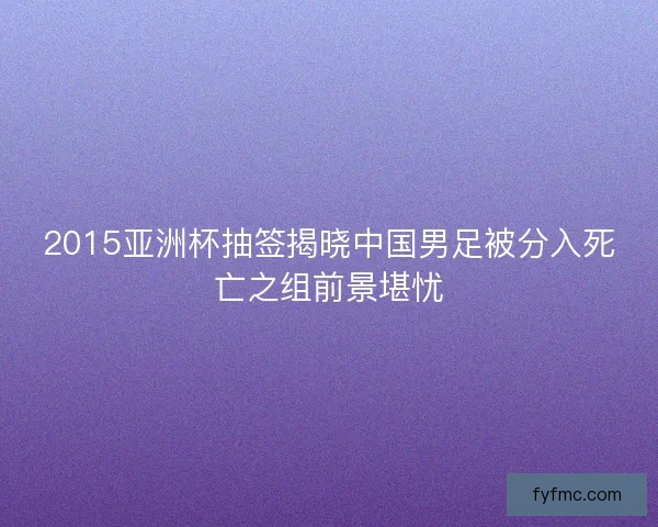 2015亚洲杯抽签揭晓中国男足被分入死亡之组前景堪忧