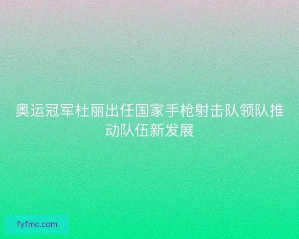 奥运冠军杜丽出任国家手枪射击队领队推动队伍新发展