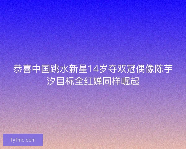 恭喜中国跳水新星14岁夺双冠偶像陈芋汐目标全红婵同样崛起