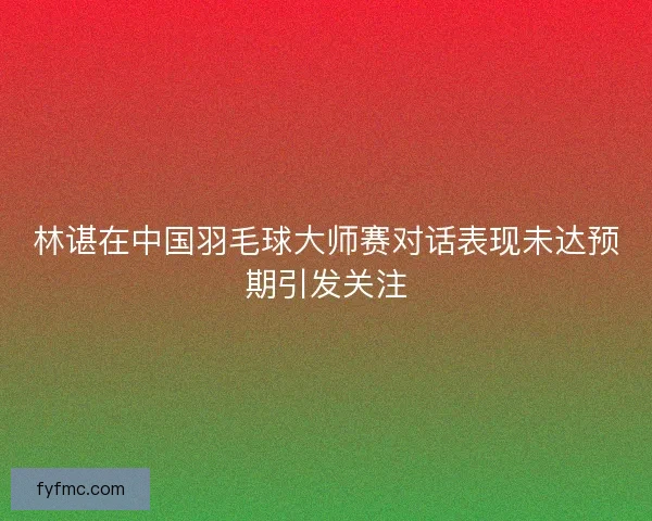 林谌在中国羽毛球大师赛对话表现未达预期引发关注