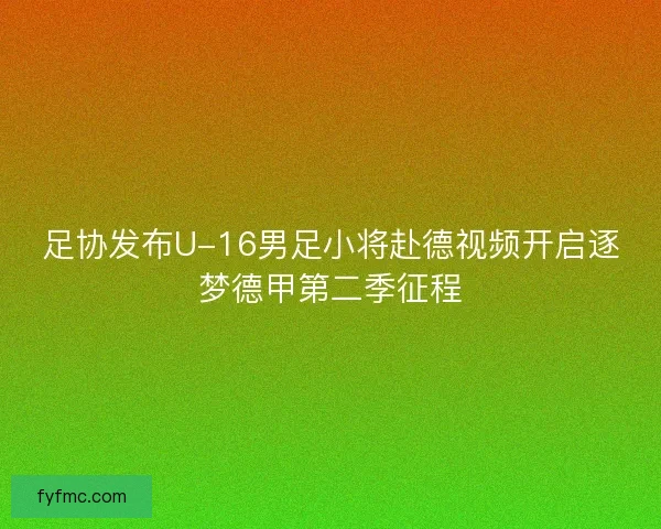 足协发布U-16男足小将赴德视频开启逐梦德甲第二季征程