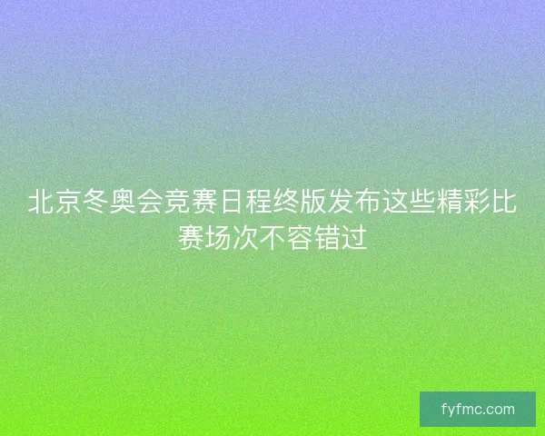 北京冬奥会竞赛日程终版发布这些精彩比赛场次不容错过