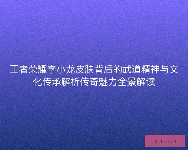 王者荣耀李小龙皮肤背后的武道精神与文化传承解析传奇魅力全景解读 王者荣耀李小龙皮肤背后的武道精神与文化传承解析传奇魅力全景解读