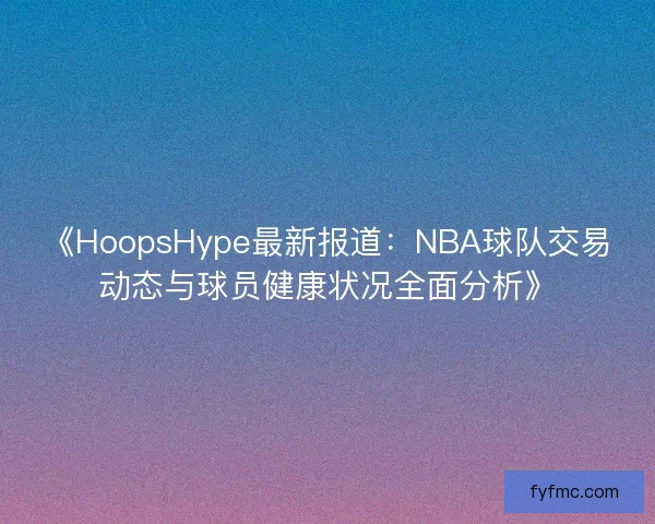《HoopsHype最新报道：NBA球队交易动态与球员健康状况全面分析》