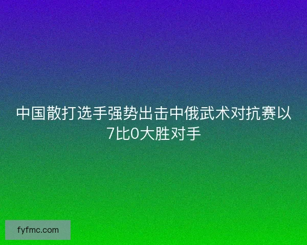 中国散打选手强势出击中俄武术对抗赛以7比0大胜对手