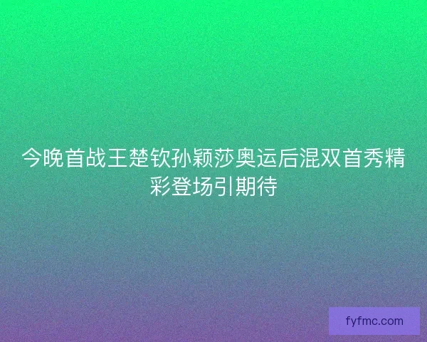 今晚首战王楚钦孙颖莎奥运后混双首秀精彩登场引期待