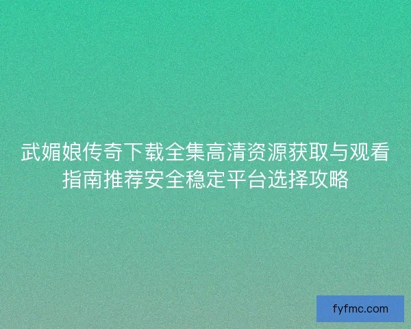 武媚娘传奇下载全集高清资源获取与观看指南推荐安全稳定平台选择攻略