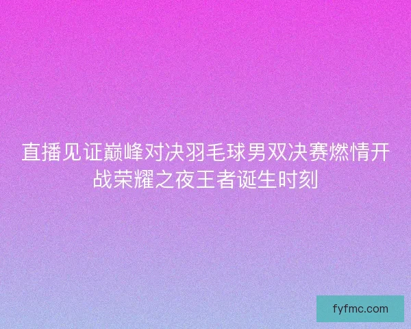 直播见证巅峰对决羽毛球男双决赛燃情开战荣耀之夜王者诞生时刻