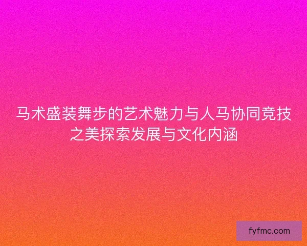 马术盛装舞步的艺术魅力与人马协同竞技之美探索发展与文化内涵