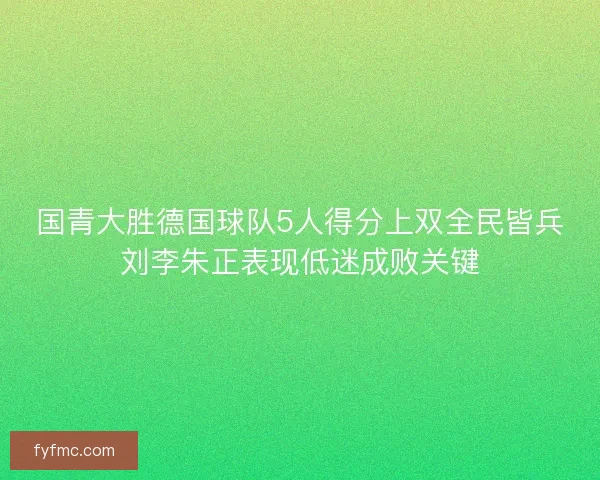 国青大胜德国球队5人得分上双全民皆兵刘李朱正表现低迷成败关键 国青大胜德国球队5人得分上双全民皆兵刘李朱正表现低迷成败关键