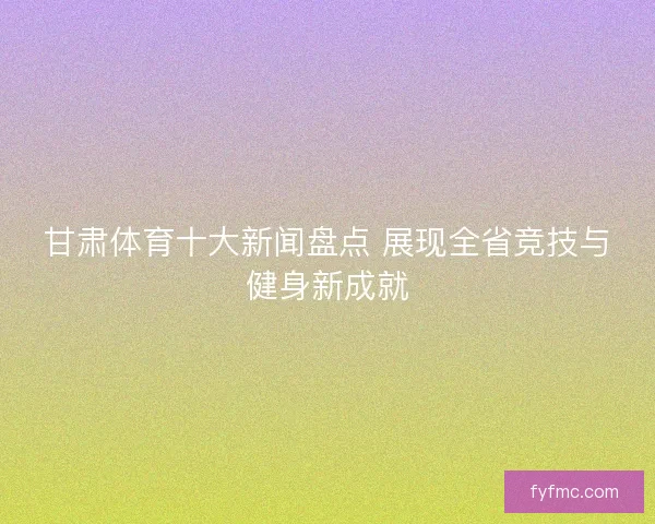 甘肃体育十大新闻盘点 展现全省竞技与健身新成就