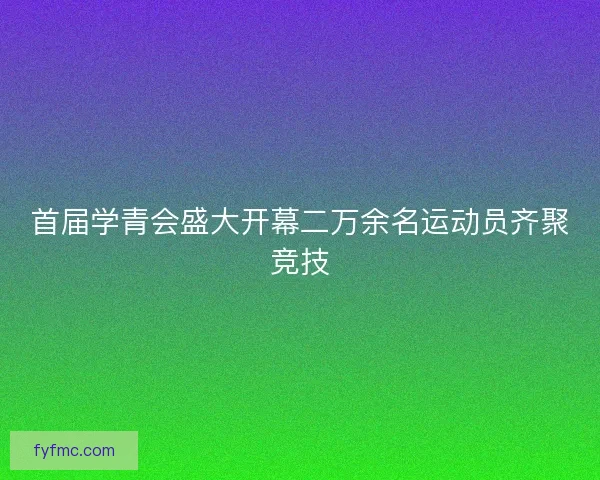 首届学青会盛大开幕二万余名运动员齐聚竞技 首届学青会盛大开幕二万余名运动员齐聚竞技