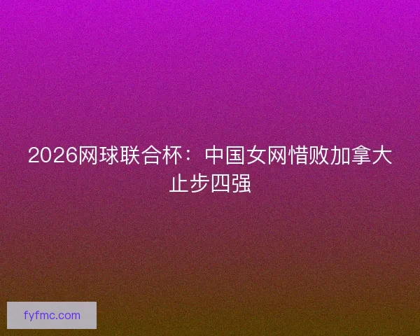 2026网球联合杯:中国女网惜败加拿大止步四强 2026网球联合杯:中国女网惜败加拿大止步四强