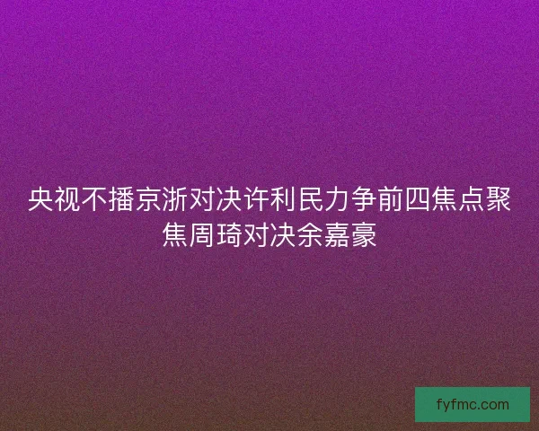 央视不播京浙对决许利民力争前四焦点聚焦周琦对决余嘉豪 央视不播京浙对决许利民力争前四焦点聚焦周琦对决余嘉豪