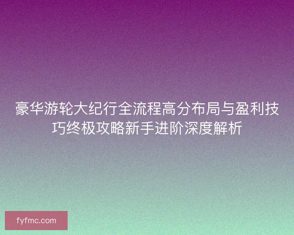 豪华游轮大纪行全流程高分布局与盈利技巧终极攻略新手进阶深度解析