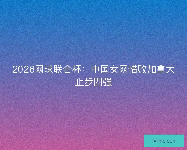2026网球联合杯：中国女网惜败加拿大止步四强