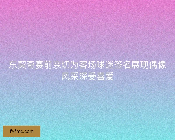 东契奇赛前亲切为客场球迷签名展现偶像风采深受喜爱