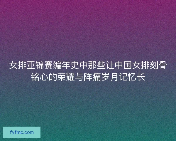 女排亚锦赛编年史中那些让中国女排刻骨铭心的荣耀与阵痛岁月记忆长