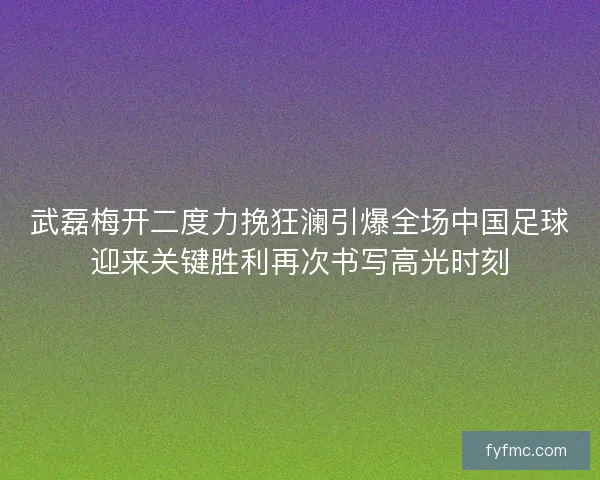 武磊梅开二度力挽狂澜引爆全场中国足球迎来关键胜利再次书写高光时刻 武磊梅开二度力挽狂澜引爆全场中国足球迎来关键胜利再次书写高光时刻