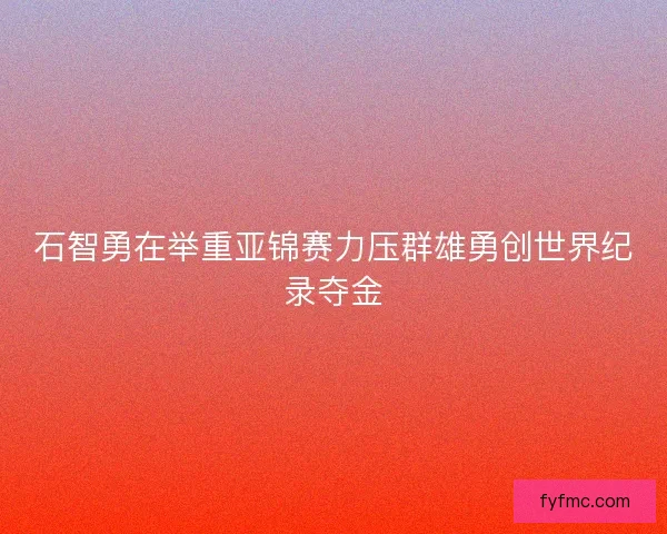 石智勇在举重亚锦赛力压群雄勇创世界纪录夺金