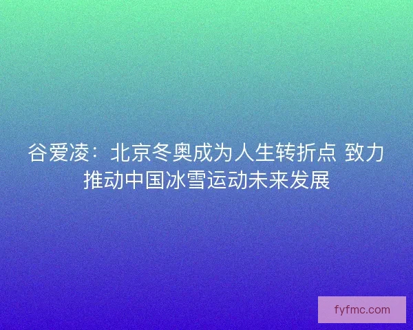 谷爱凌：北京冬奥成为人生转折点 致力推动中国冰雪运动未来发展