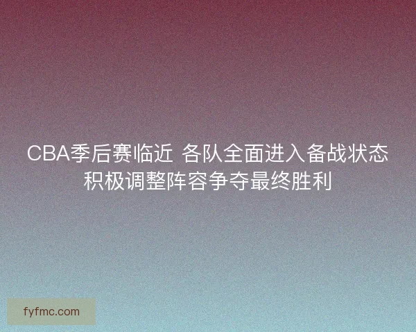 CBA季后赛临近 各队全面进入备战状态积极调整阵容争夺最终胜利