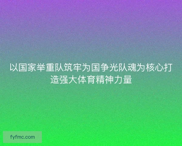 以国家举重队筑牢为国争光队魂为核心打造强大体育精神力量