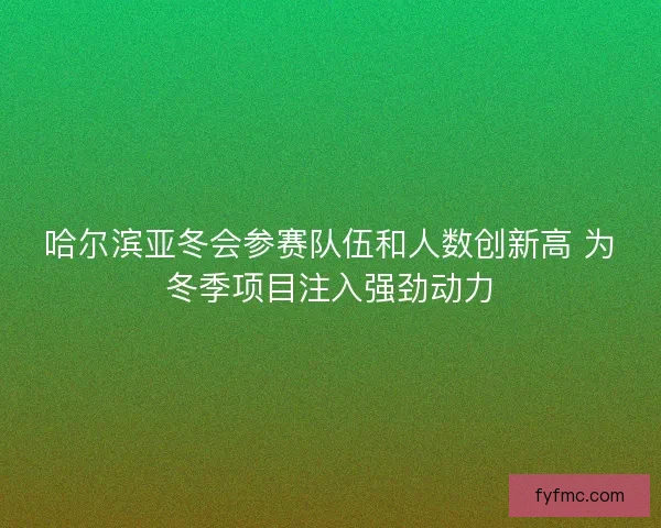 哈尔滨亚冬会参赛队伍和人数创新高 为冬季项目注入强劲动力