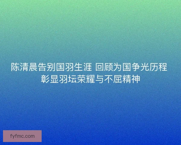 陈清晨告别国羽生涯 回顾为国争光历程 彰显羽坛荣耀与不屈精神 陈清晨告别国羽生涯 回顾为国争光历程 彰显羽坛荣耀与不屈精神